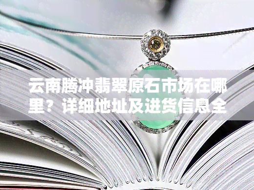 云南腾冲翡翠原石市场在哪里？详细地址及进货信息全攻略