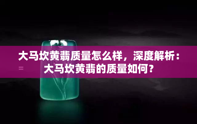 大马坎黄翡质量怎么样，深度解析：大马坎黄翡的质量如何？