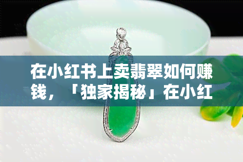 在小红书上卖翡翠如何赚钱，「独家揭秘」在小红书上卖翡翠的赚钱秘籍！