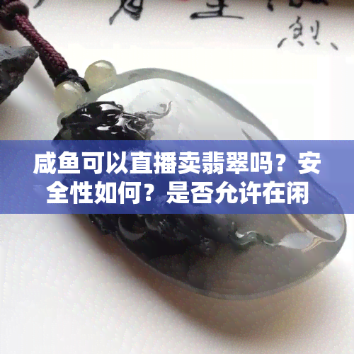 咸可以直播卖翡翠吗？安全性如何？是否允许在闲上直播销售商品？