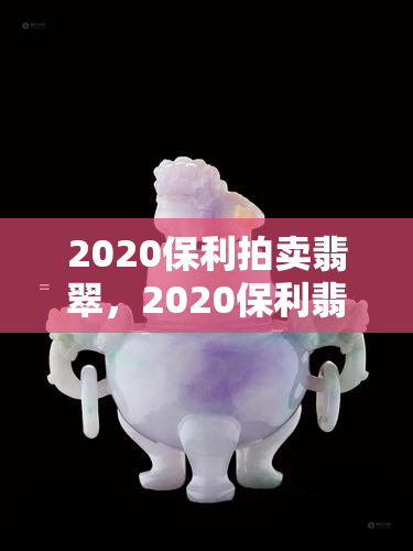 2020保利拍卖翡翠，2020保利翡翠拍卖：鉴赏珍品，共享艺术盛宴！