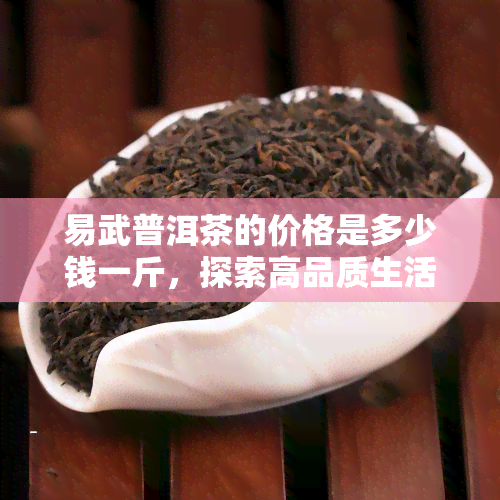 易武普洱茶的价格是多少钱一斤，探索高品质生活：了解易武普洱茶的市场价格