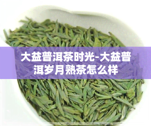 大益普洱茶时光-大益普洱岁月熟茶怎么样