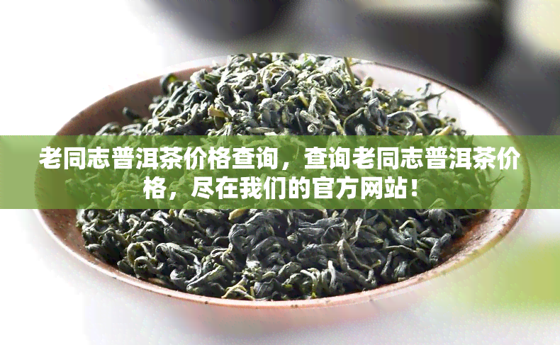 老同志普洱茶价格查询，查询老同志普洱茶价格，尽在我们的官方网站！