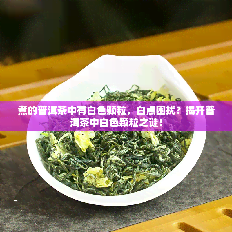 煮的普洱茶中有白色颗粒，白点困扰？揭开普洱茶中白色颗粒之谜！