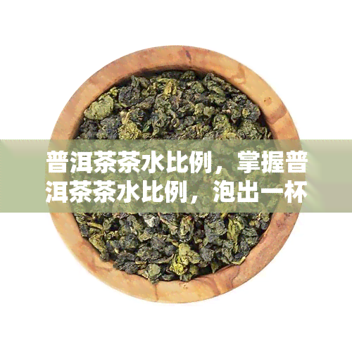 普洱茶茶水比例，掌握普洱茶茶水比例，泡出一杯好茶的秘诀