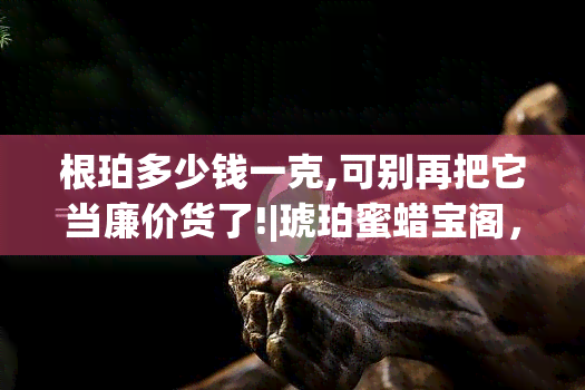 根珀多少钱一克,可别再把它当廉价货了!|琥珀蜜蜡宝阁，揭秘根珀价格，不再将其视为廉价货！琥珀蜜蜡宝阁带你了解真相