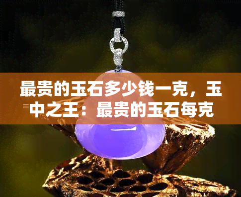 最贵的玉石多少钱一克，玉中之王：最贵的玉石每克价值多少？