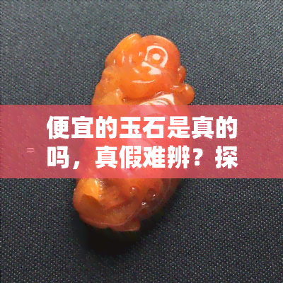 便宜的玉石是真的吗，真假难辨？探讨便宜玉石的真实性