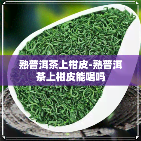 熟普洱茶上柑皮-熟普洱茶上柑皮能喝吗