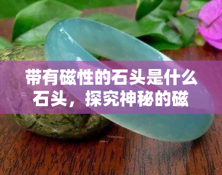 带有磁性的石头是什么石头，探究神秘的磁性石头：它究竟是何种石头？