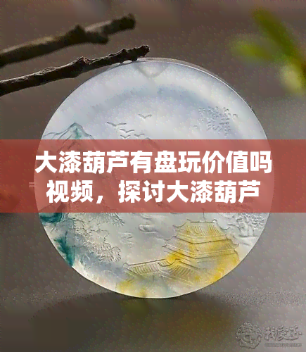 大漆葫芦有盘玩价值吗视频，探讨大漆葫芦的盘玩价值：一份详尽的视频指南