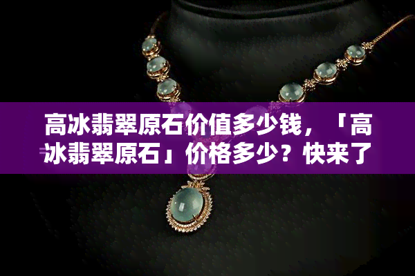 高冰翡翠原石价值多少钱，「高冰翡翠原石」价格多少？快来了解这块稀世珍品的价值！