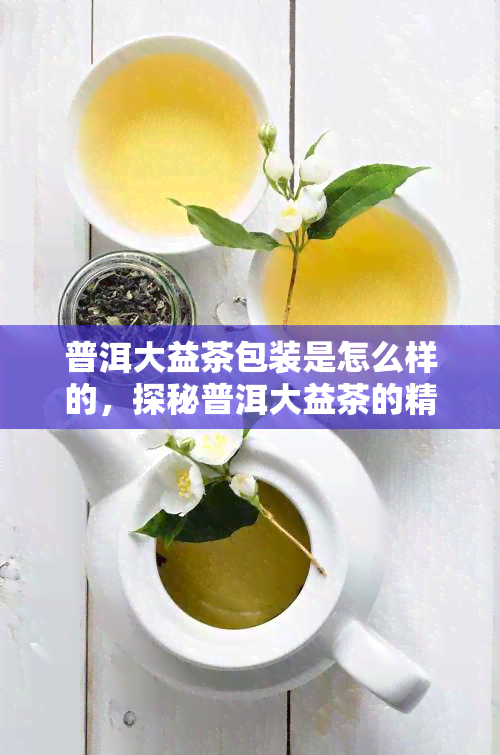 普洱大益茶包装是怎么样的，探秘普洱大益茶的精致包装设计