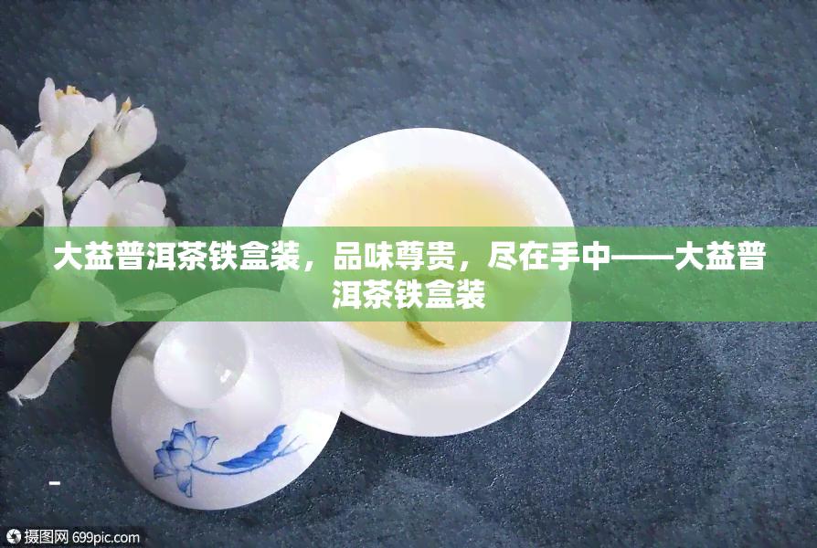 大益普洱茶铁盒装，品味尊贵，尽在手中——大益普洱茶铁盒装