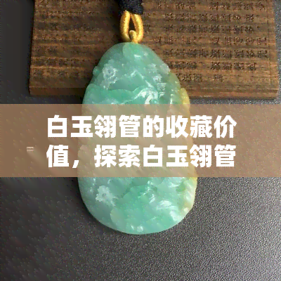 白玉翎管的收藏价值，探索白玉翎管的收藏价值：一件稀世珍品的历史与美学