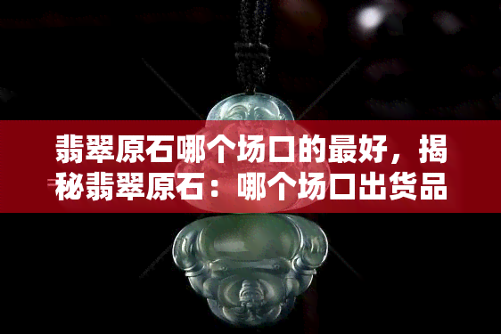 翡翠原石哪个场口的更好，揭秘翡翠原石：哪个场口出货品质更佳？