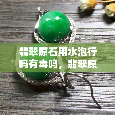 翡翠原石用水泡行吗有吗，翡翠原石用水泡有无害？