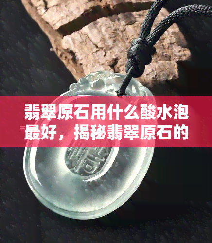 翡翠原石用什么酸水泡更好，揭秘翡翠原石的更佳浸泡酸水，让你轻松鉴别真伪！