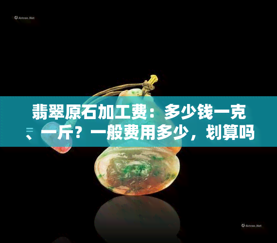 翡翠原石加工费：多少钱一克、一斤？一般费用多少，划算吗？