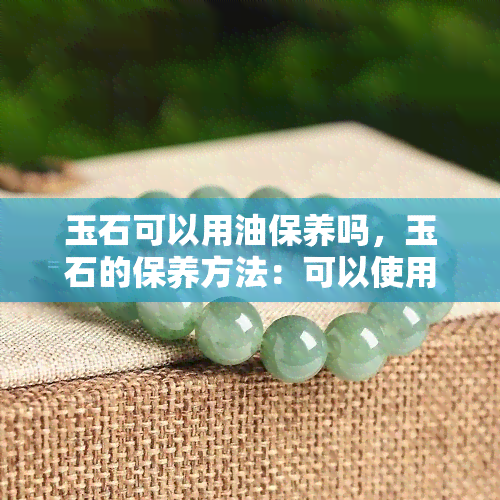 玉石可以用油保养吗，玉石的保养方法：可以使用油吗？