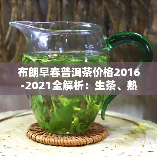 布朗早春普洱茶价格2016-2021全解析：生茶、熟茶对比，春韵、珍品差异