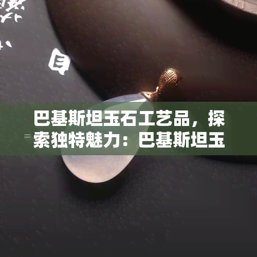 巴基斯坦玉石工艺品，探索独特魅力：巴基斯坦玉石工艺品的艺术之旅