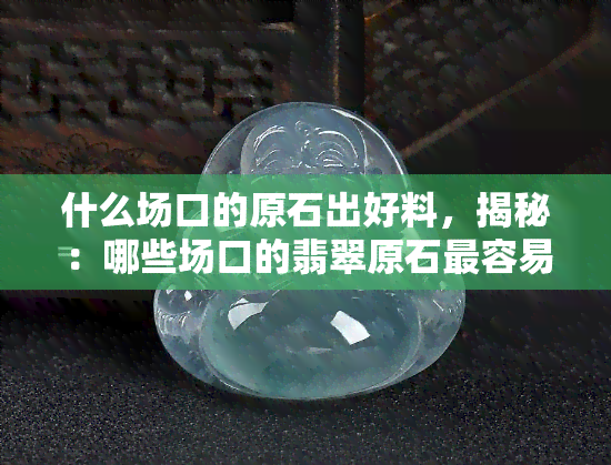 什么场口的原石出好料，揭秘：哪些场口的翡翠原石最容易出高品质的好料？