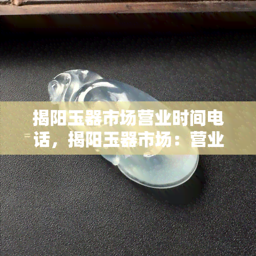 揭阳玉器市场营业时间电话，揭阳玉器市场：营业时间与联系电话一览