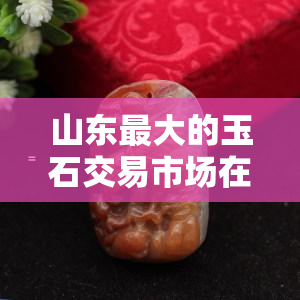 山东更大的玉石交易市场在哪里？探究山东玉石产业与市场的全貌