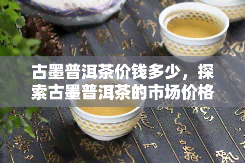 古墨普洱茶价钱多少，探索古墨普洱茶的市场价格：一份全面的价格指南