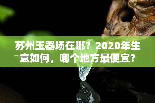 苏州玉器场在哪？2020年生意如何，哪个地方更便宜？