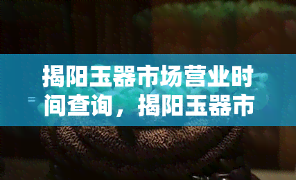 揭阳玉器市场营业时间查询，揭阳玉器市场：营业时间全攻略！