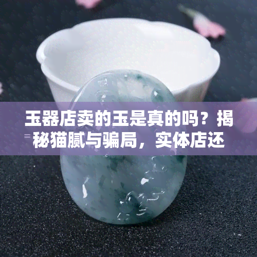 玉器店卖的玉是真的吗？揭秘猫腻与骗局，实体店还能赚钱吗？