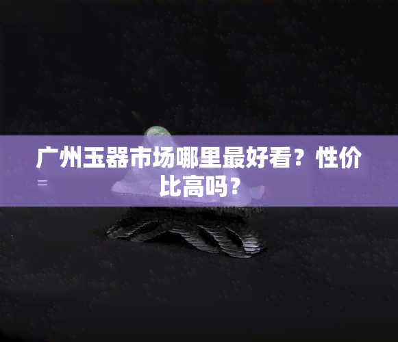 广州玉器市场哪里更好看？性价比高吗？