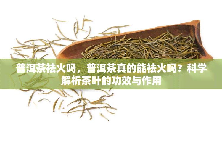 普洱茶祛火吗，普洱茶真的能祛火吗？科学解析茶叶的功效与作用