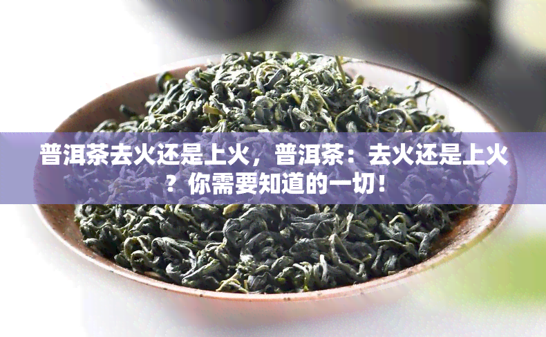 普洱茶去火还是上火，普洱茶：去火还是上火？你需要知道的一切！