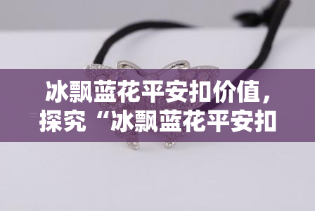 冰飘蓝花平安扣价值，探究“冰飘蓝花平安扣”价值：一款精致饰品的背后故事