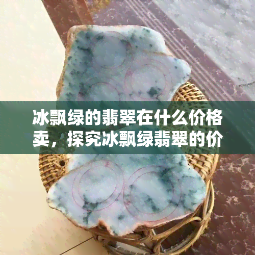 冰飘绿的翡翠在什么价格卖，探究冰飘绿翡翠的价格范围，你了解多少？