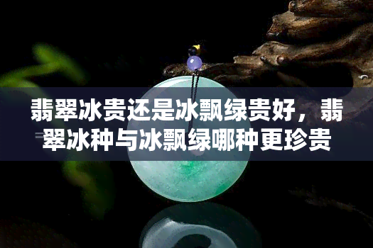 翡翠冰贵还是冰飘绿贵好，翡翠冰种与冰飘绿哪种更珍贵？一次全面的比较解析