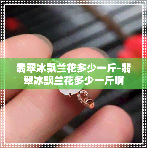 翡翠冰飘兰花多少一斤-翡翠冰飘兰花多少一斤啊