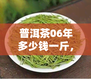 普洱茶06年多少钱一斤，2023年最新价格！普洱茶06年的市场价格是多少？