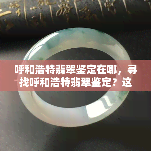 呼和浩特翡翠鉴定在哪，寻找呼和浩特翡翠鉴定？这里告诉你地址！