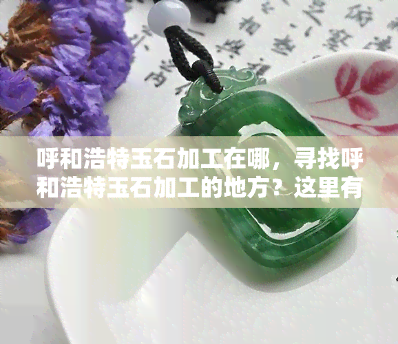 呼和浩特玉石加工在哪，寻找呼和浩特玉石加工的地方？这里有一份详细指南！