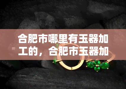 合肥市哪里有玉器加工的，合肥市玉器加工点在哪里？全方位寻觅优质玉雕工坊