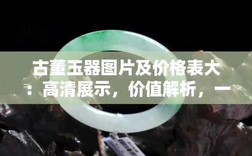 古董玉器图片及价格表大：高清展示，价值解析，一网打尽！