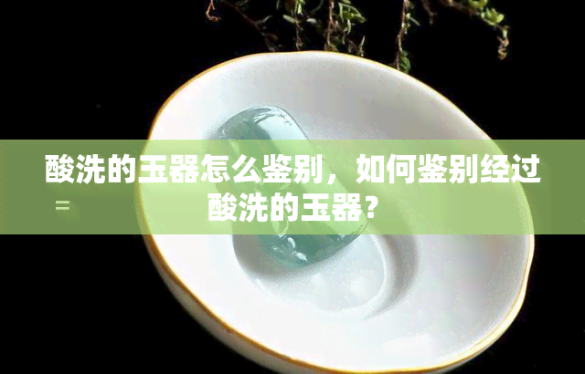 酸洗的玉器怎么鉴别，如何鉴别经过酸洗的玉器？