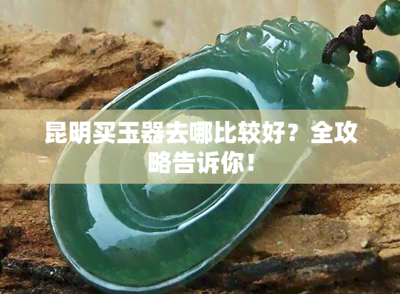 昆明买玉器去哪比较好？全攻略告诉你！