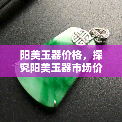 阳美玉器价格，探究阳美玉器市场价格，深入了解高品质玉石的价值