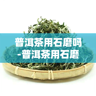 普洱茶用石磨吗-普洱茶用石磨吗怎么泡